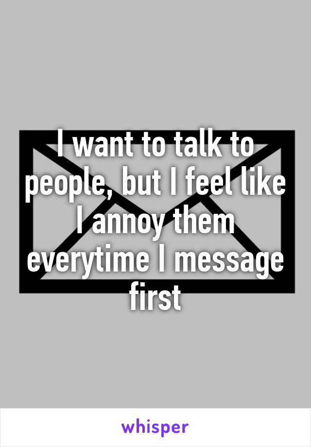 I want to talk to people, but I feel like I annoy them everytime I message first