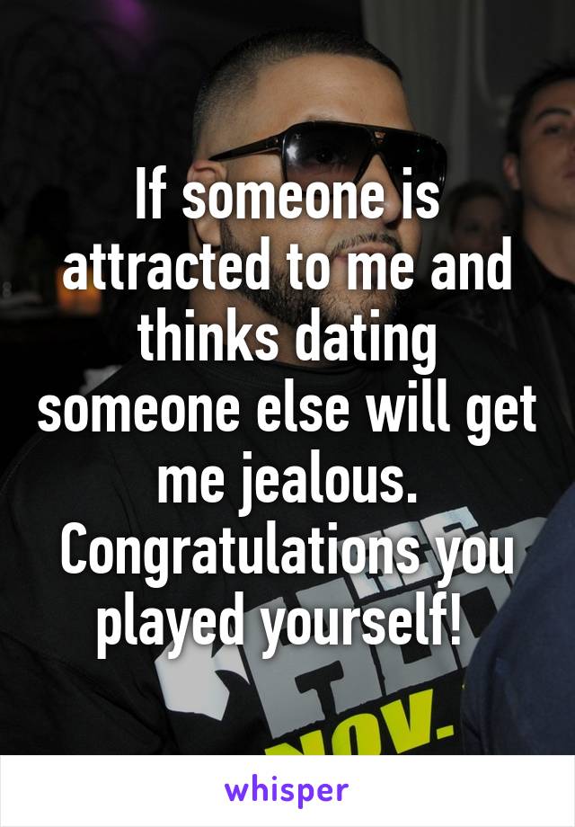 If someone is attracted to me and thinks dating someone else will get me jealous. Congratulations you played yourself! 