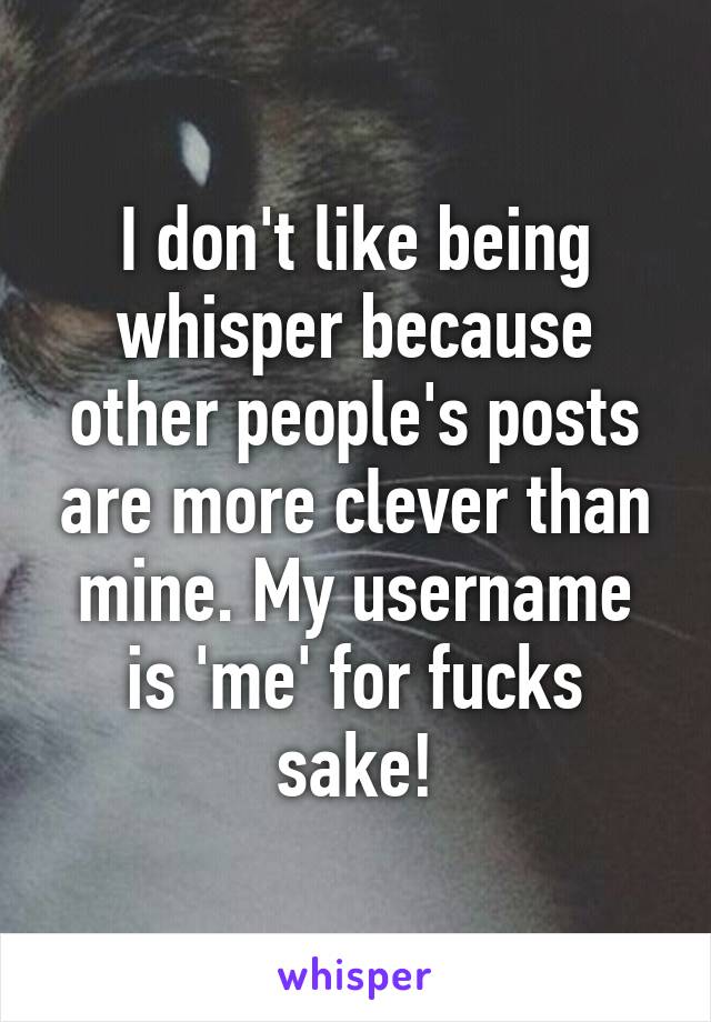 I don't like being whisper because other people's posts are more clever than mine. My username is 'me' for fucks sake!