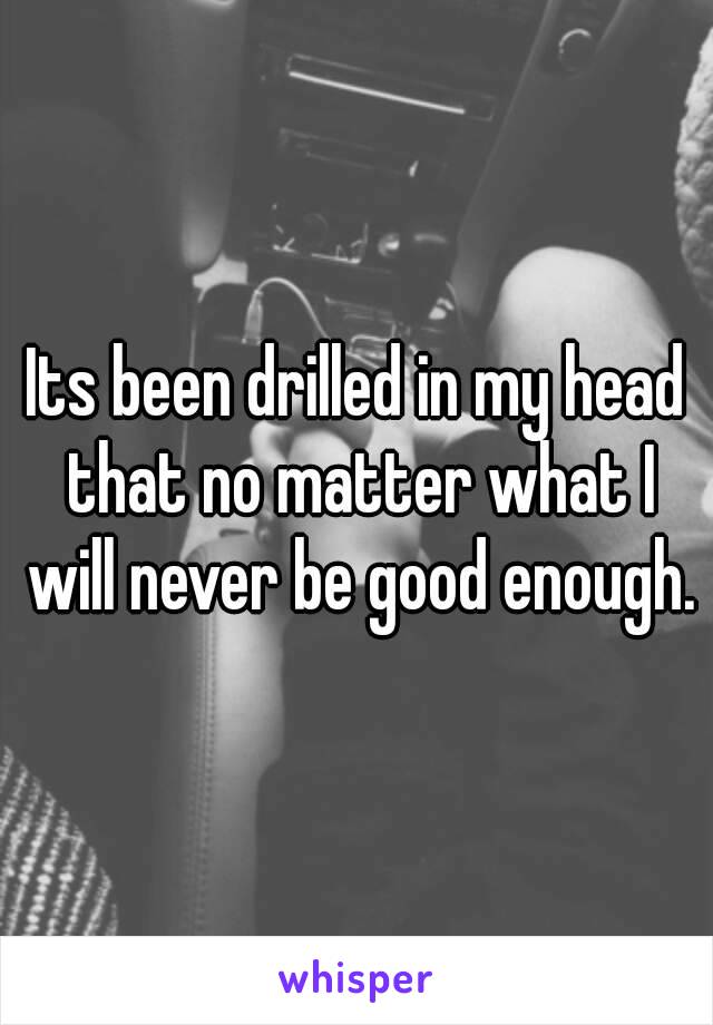 Its been drilled in my head that no matter what I will never be good enough.