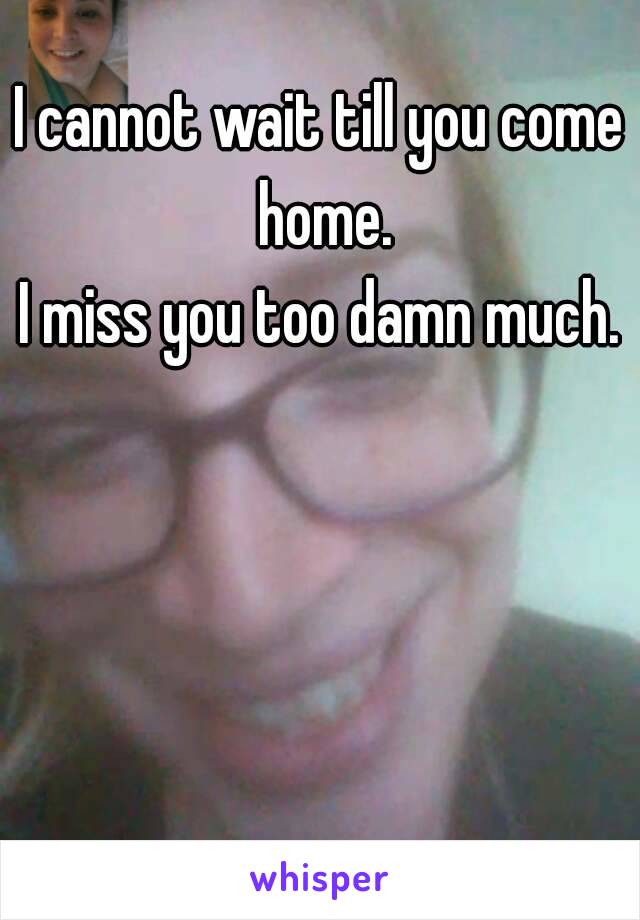 I cannot wait till you come home.
I miss you too damn much.