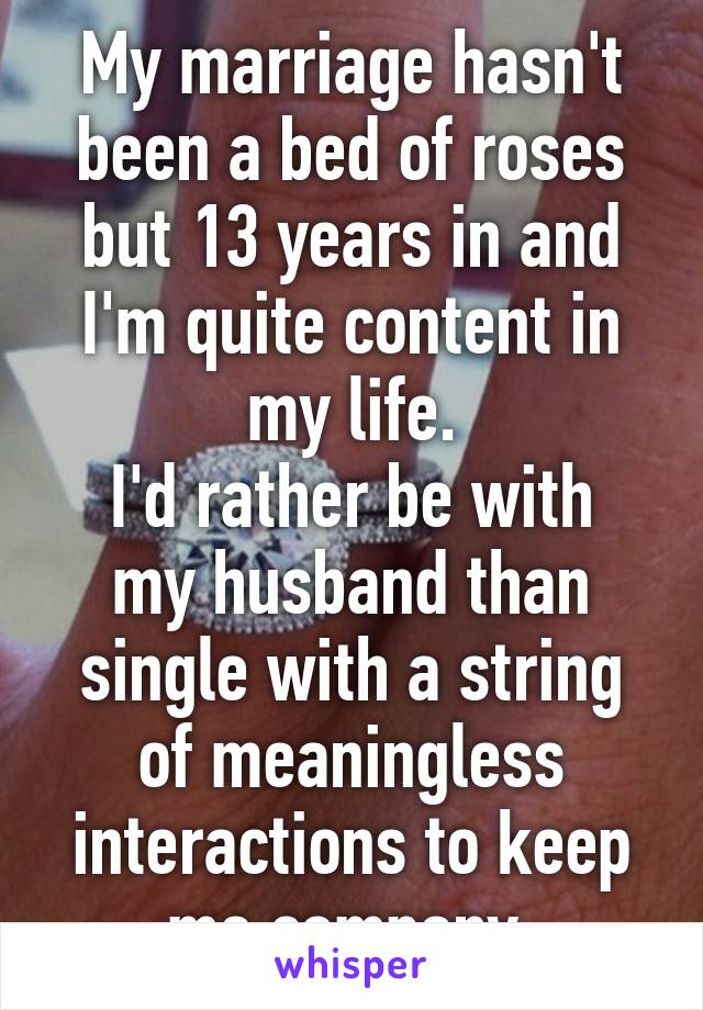 My marriage hasn't been a bed of roses but 13 years in and I'm quite content in my life.
I'd rather be with my husband than single with a string of meaningless interactions to keep me company.