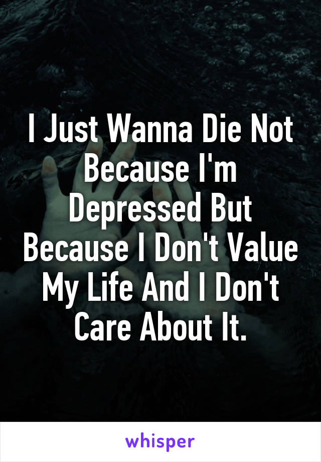 I Just Wanna Die Not Because I'm Depressed But Because I Don't Value My Life And I Don't Care About It.