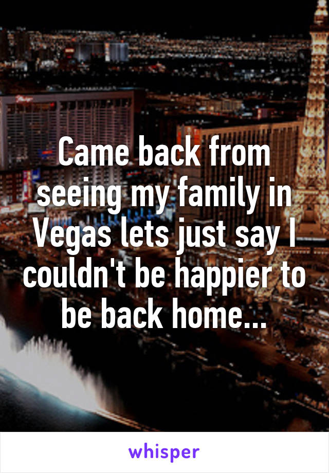 Came back from seeing my family in Vegas lets just say I couldn't be happier to be back home...