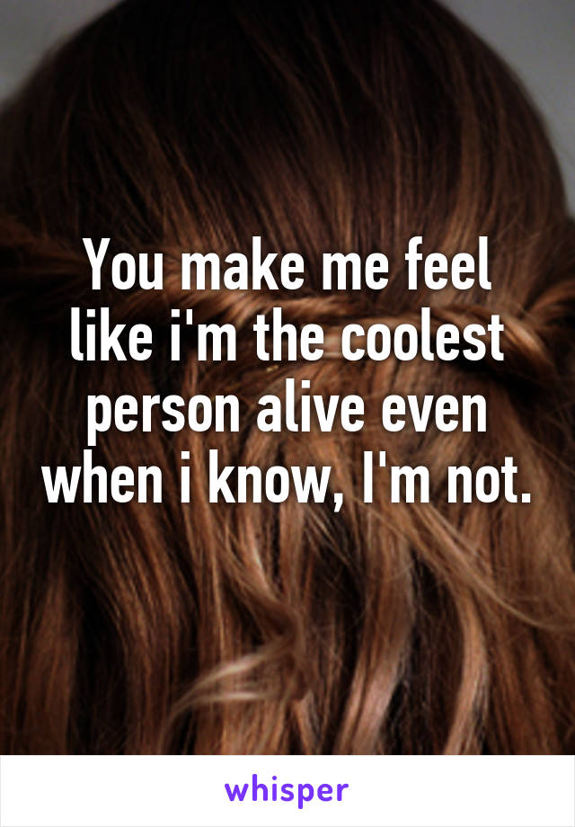 You make me feel like i'm the coolest person alive even when i know, I'm not. 