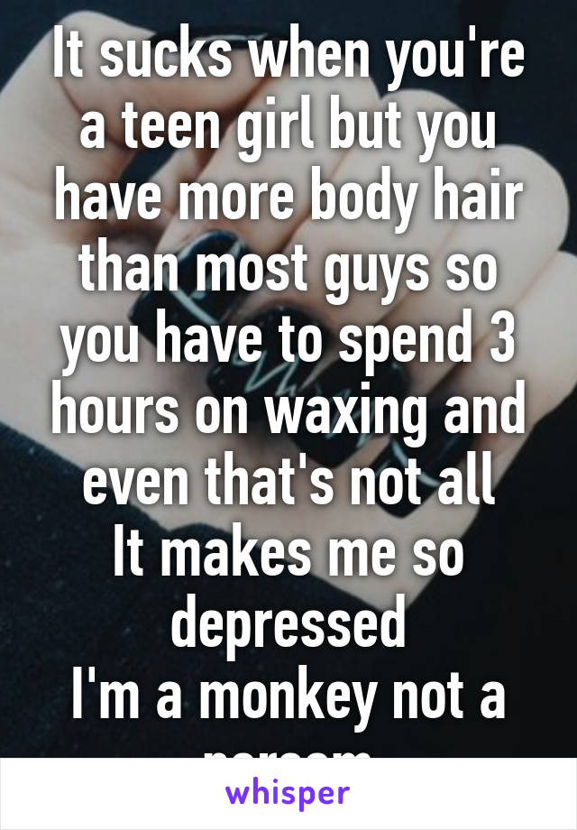 It sucks when you're a teen girl but you have more body hair than most guys so you have to spend 3 hours on waxing and even that's not all
It makes me so depressed
I'm a monkey not a persom