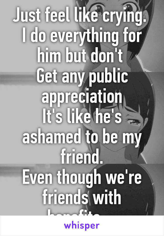 Just feel like crying. 
I do everything for him but don't 
Get any public appreciation
It's like he's ashamed to be my friend.
Even though we're friends with benefits....