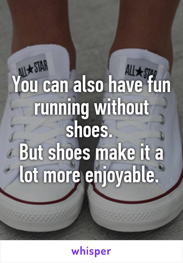 You can also have fun running without shoes. 
But shoes make it a lot more enjoyable. 