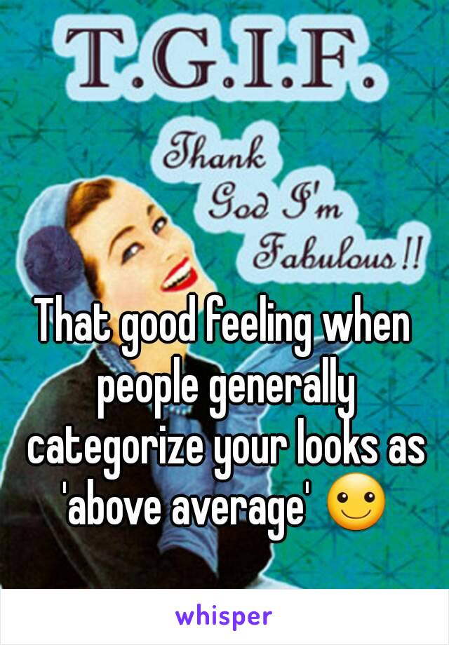 That good feeling when people generally categorize your looks as 'above average' ☺