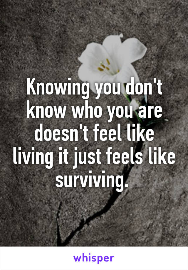 Knowing you don't know who you are doesn't feel like living it just feels like surviving. 