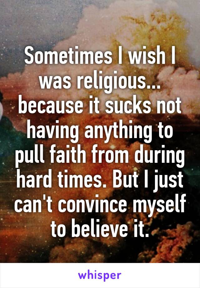 Sometimes I wish I was religious... because it sucks not having anything to pull faith from during hard times. But I just can't convince myself to believe it.