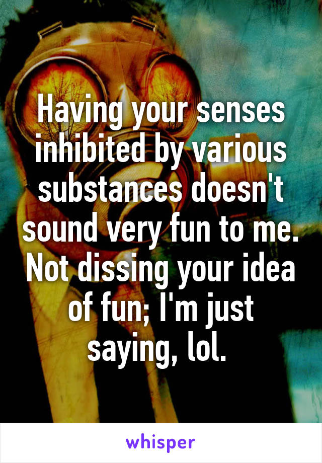 Having your senses inhibited by various substances doesn't sound very fun to me. Not dissing your idea of fun; I'm just saying, lol. 