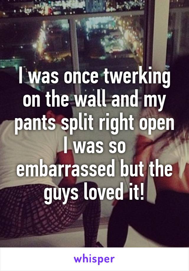 I was once twerking on the wall and my pants split right open I was so embarrassed but the guys loved it!