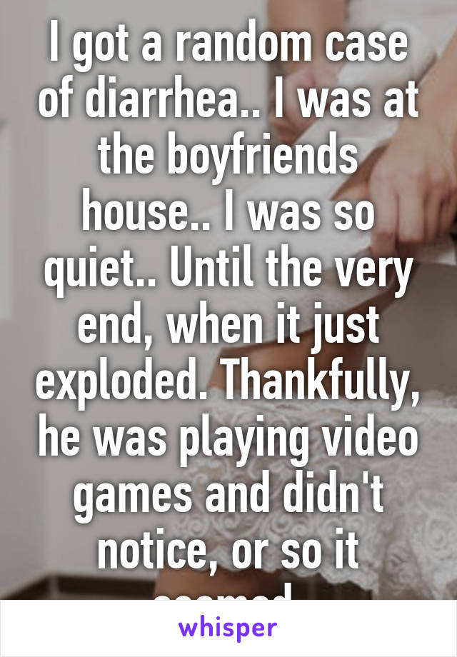 I got a random case of diarrhea.. I was at the boyfriends house.. I was so quiet.. Until the very end, when it just exploded. Thankfully, he was playing video games and didn't notice, or so it seemed.