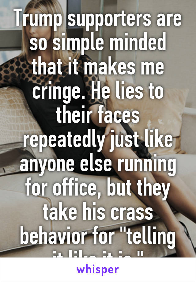 Trump supporters are so simple minded that it makes me cringe. He lies to their faces repeatedly just like anyone else running for office, but they take his crass behavior for "telling it like it is."