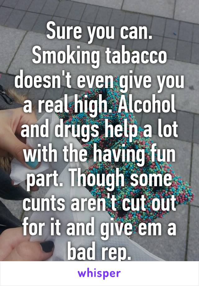 Sure you can. Smoking tabacco doesn't even give you a real high. Alcohol and drugs help a lot with the having fun part. Though some cunts aren't cut out for it and give em a bad rep.