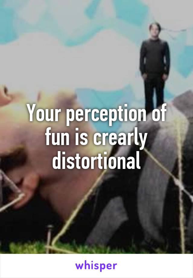 Your perception of fun is crearly distortional