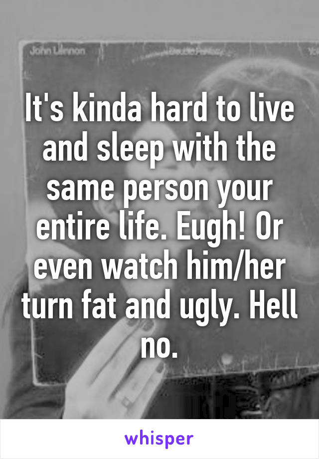 It's kinda hard to live and sleep with the same person your entire life. Eugh! Or even watch him/her turn fat and ugly. Hell no.