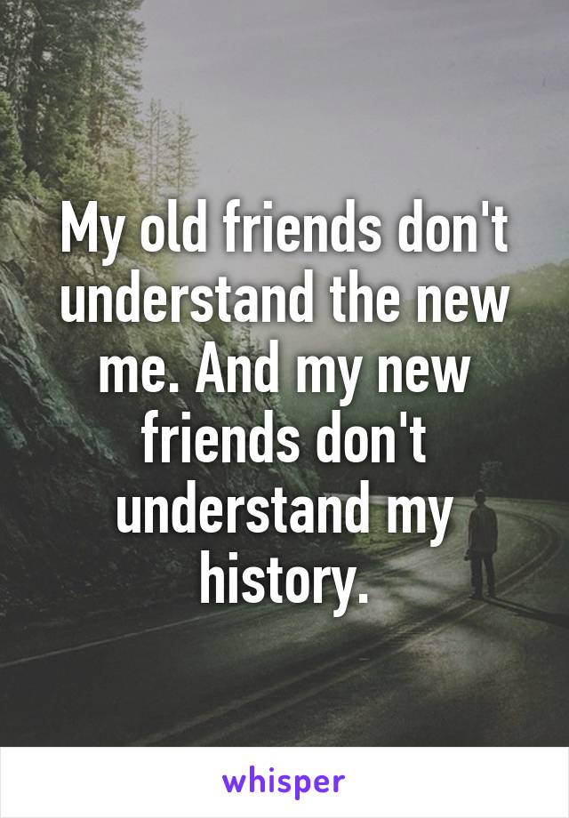 My old friends don't understand the new me. And my new friends don't understand my history.