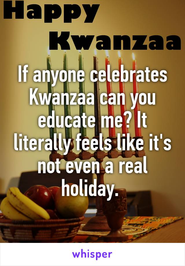 If anyone celebrates Kwanzaa can you educate me? It literally feels like it's not even a real holiday. 