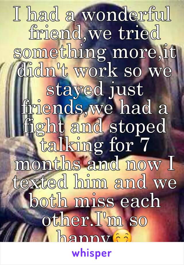 I had a wonderful friend,we tried something more,it didn't work so we stayed just friends,we had a fight and stoped talking for 7 months and now I texted him and we both miss each other.I'm so happy😊