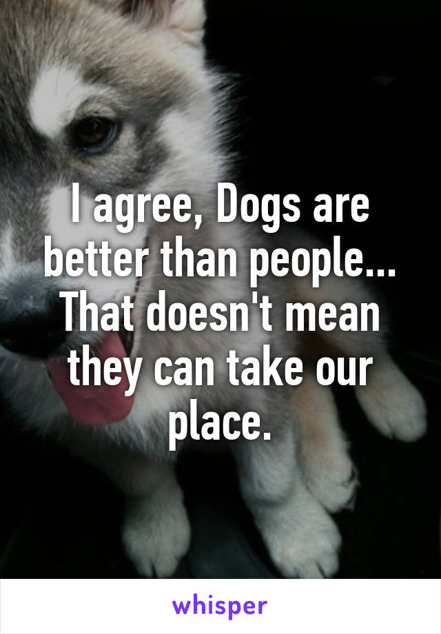 I agree, Dogs are better than people... That doesn't mean they can take our place.