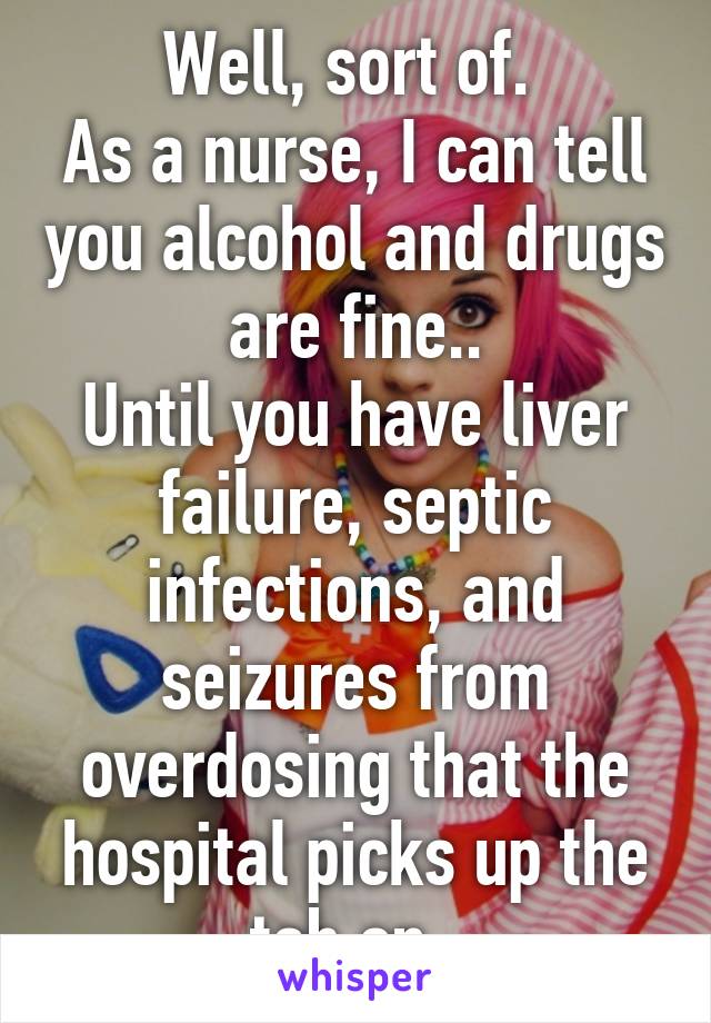 Well, sort of. 
As a nurse, I can tell you alcohol and drugs are fine..
Until you have liver failure, septic infections, and seizures from overdosing that the hospital picks up the tab on. 