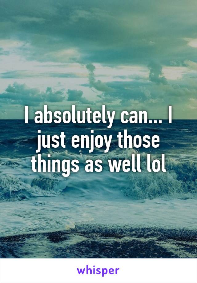 I absolutely can... I just enjoy those things as well lol