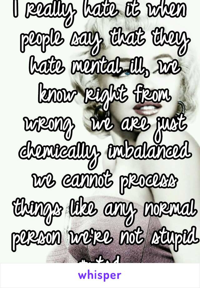 I really hate it when people say that they hate mental ill, we know right from wrong  we are just chemically imbalanced we cannot process things like any normal person we're not stupid #ptsd 