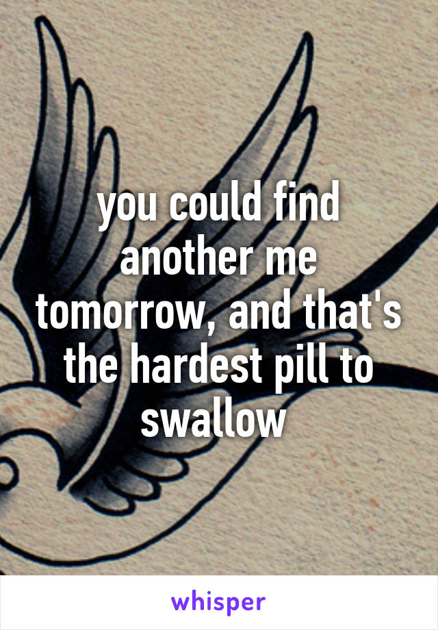 you could find another me tomorrow, and that's the hardest pill to swallow 