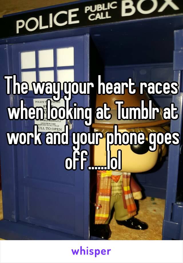 The way your heart races when looking at Tumblr at work and your phone goes off......lol