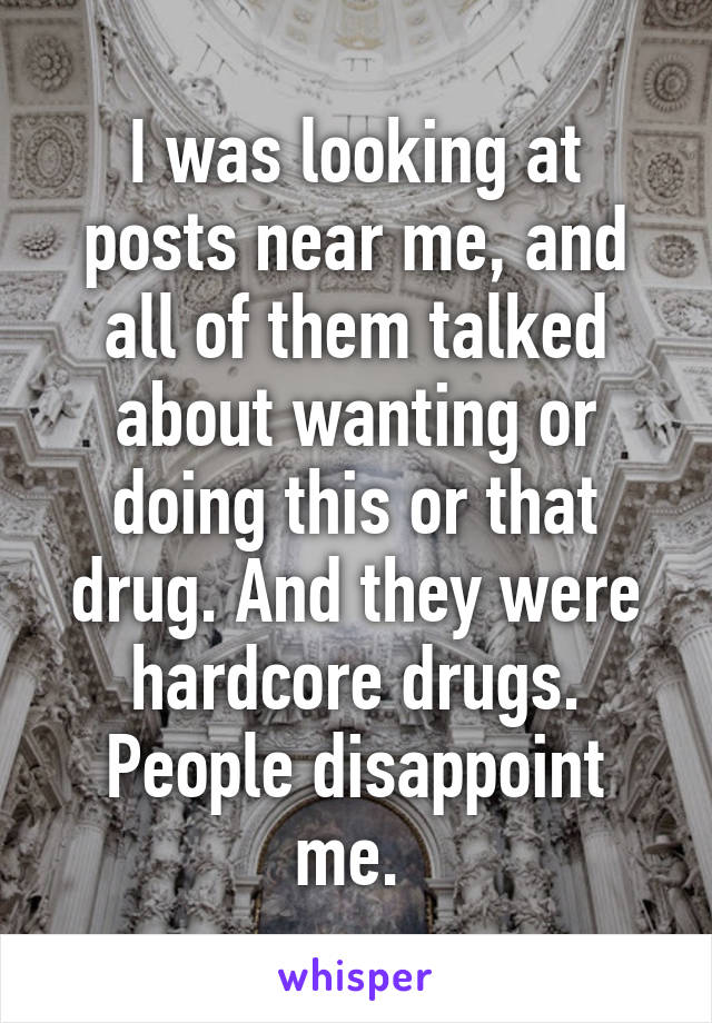 I was looking at posts near me, and all of them talked about wanting or doing this or that drug. And they were hardcore drugs. People disappoint me. 