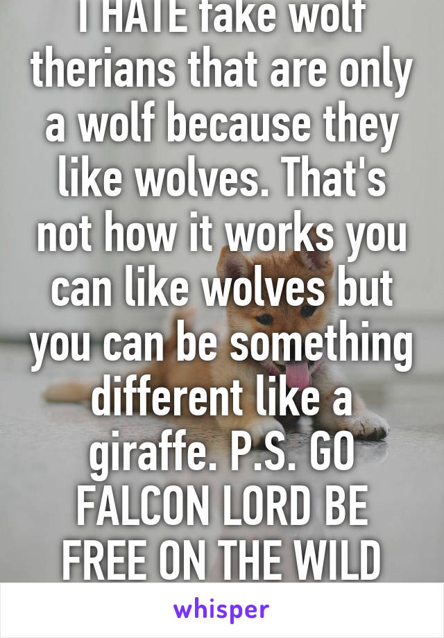 I HATE fake wolf therians that are only a wolf because they like wolves. That's not how it works you can like wolves but you can be something different like a giraffe. P.S. GO FALCON LORD BE FREE ON THE WILD PLAINS OF AFRICA!