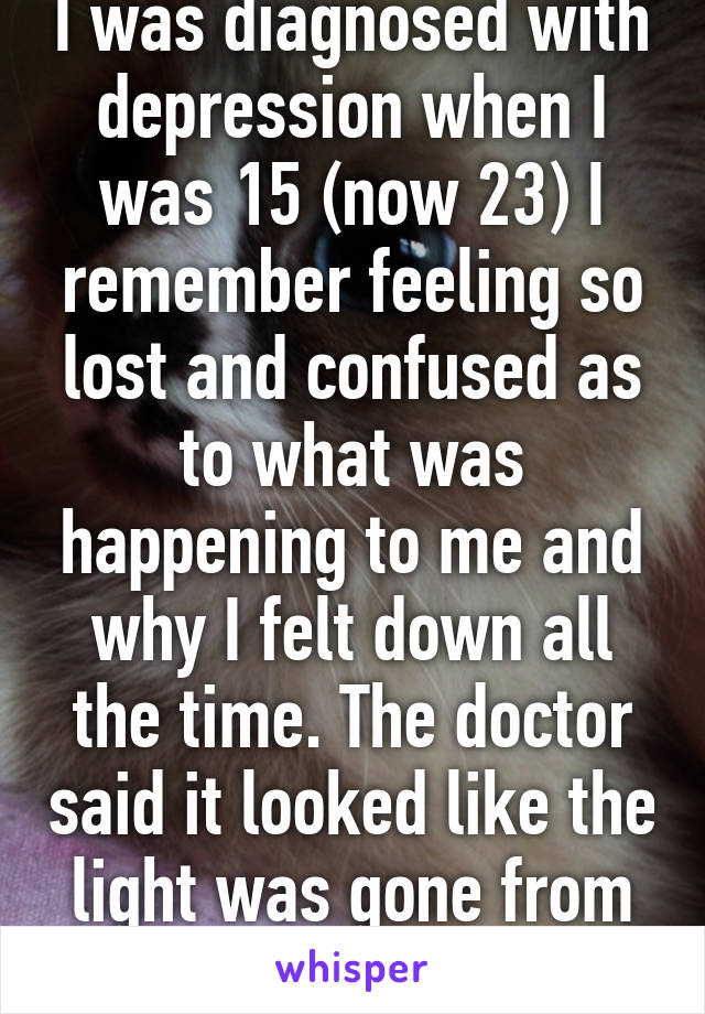 I was diagnosed with depression when I was 15 (now 23) I remember feeling so lost and confused as to what was happening to me and why I felt down all the time. The doctor said it looked like the light was gone from my eyes.