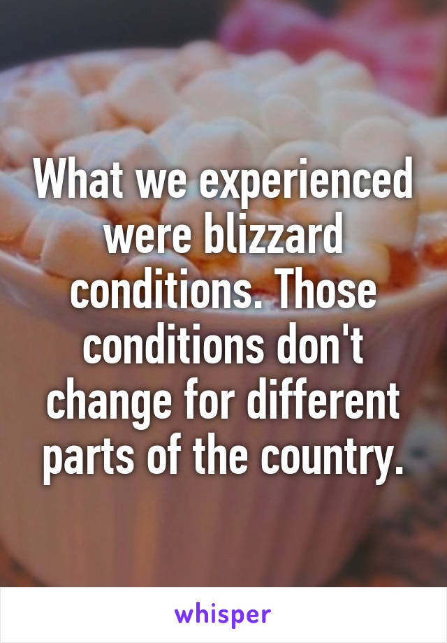 What we experienced were blizzard conditions. Those conditions don't change for different parts of the country.