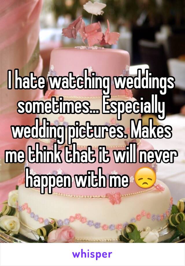 I hate watching weddings sometimes... Especially wedding pictures. Makes me think that it will never happen with me 😞