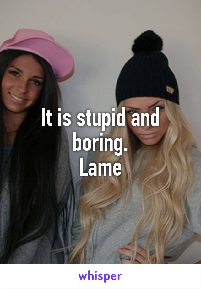 It is stupid and boring.
Lame