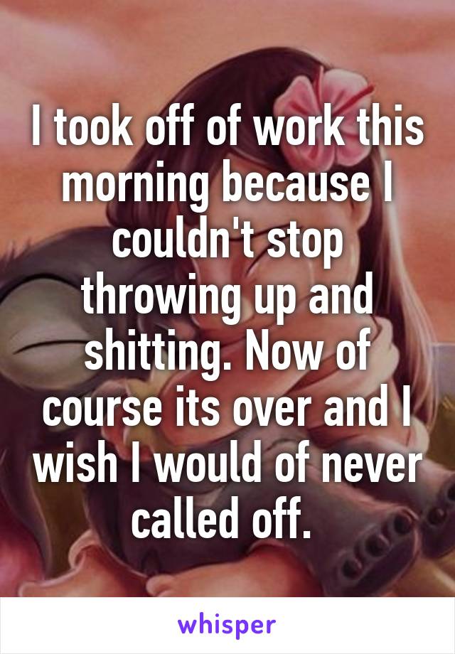 I took off of work this morning because I couldn't stop throwing up and shitting. Now of course its over and I wish I would of never called off. 