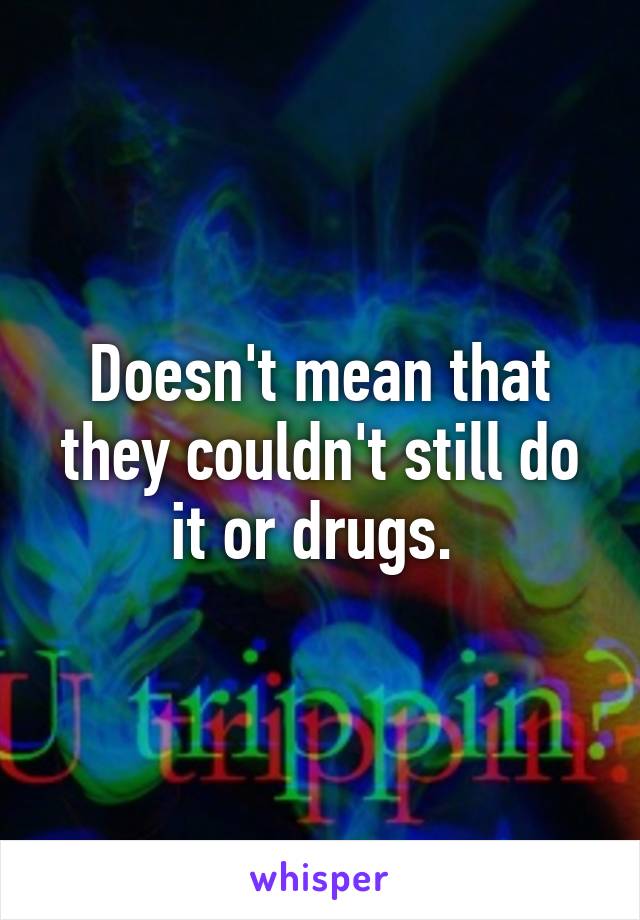 Doesn't mean that they couldn't still do it or drugs. 