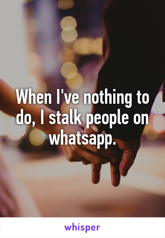 When I've nothing to do, I stalk people on whatsapp.