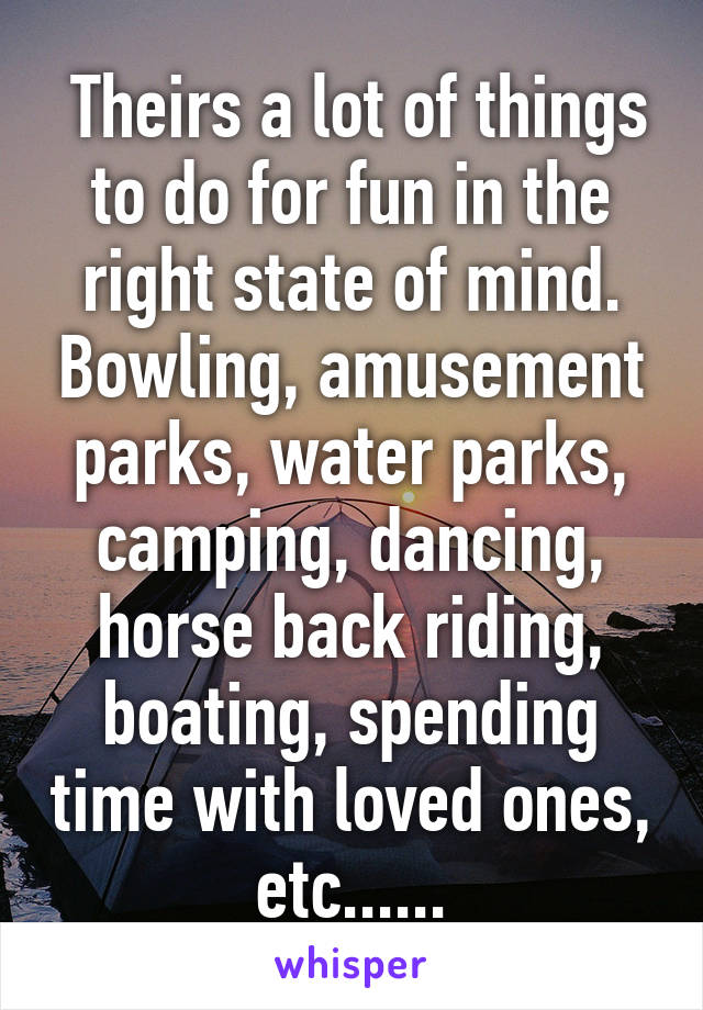  Theirs a lot of things to do for fun in the right state of mind. Bowling, amusement parks, water parks, camping, dancing, horse back riding, boating, spending time with loved ones, etc......