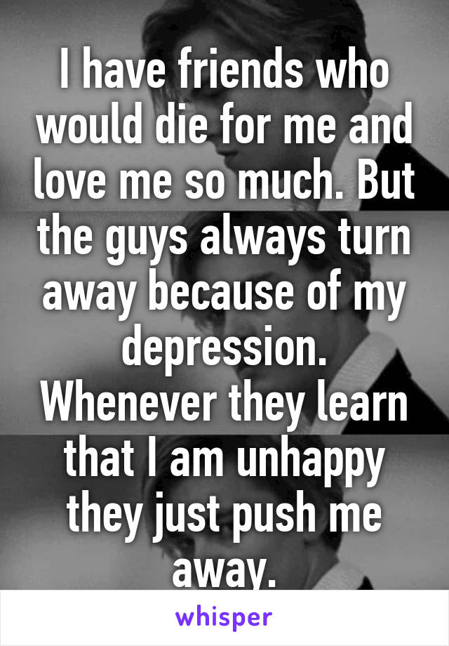 I have friends who would die for me and love me so much. But the guys always turn away because of my depression. Whenever they learn that I am unhappy they just push me away.