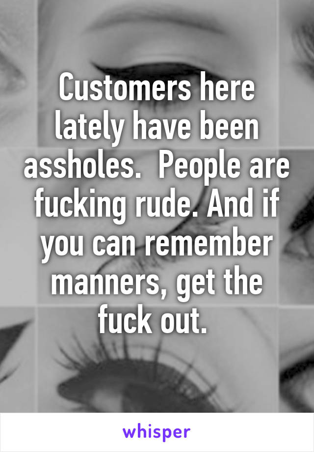 Customers here lately have been assholes.  People are fucking rude. And if you can remember manners, get the fuck out. 
