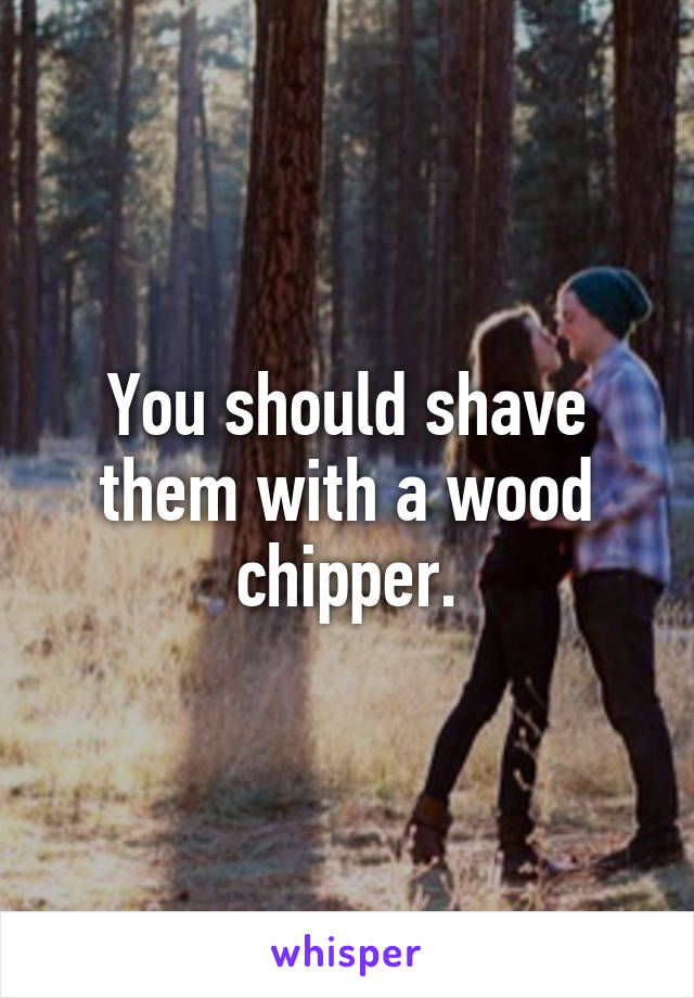 You should shave them with a wood chipper.