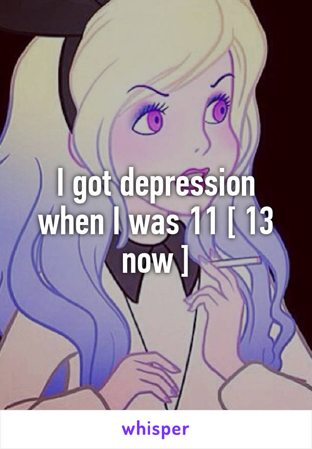 I got depression when I was 11 [ 13 now ]