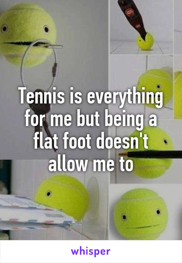 Tennis is everything for me but being a flat foot doesn't allow me to