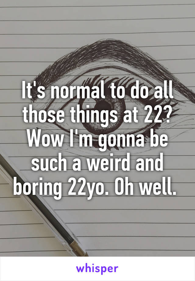 It's normal to do all those things at 22? Wow I'm gonna be such a weird and boring 22yo. Oh well. 