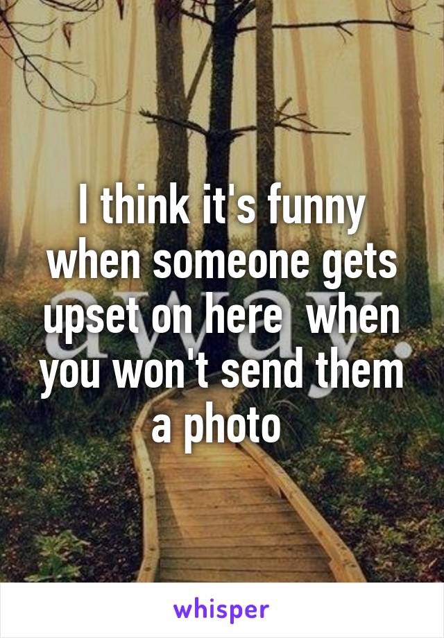 I think it's funny when someone gets upset on here  when you won't send them a photo 