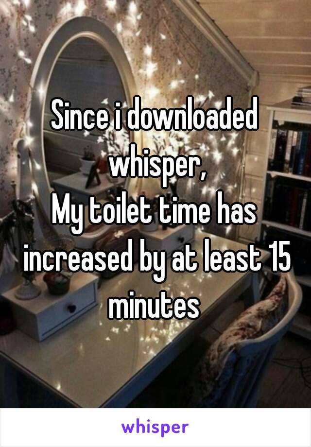 Since i downloaded whisper,
My toilet time has increased by at least 15 minutes 