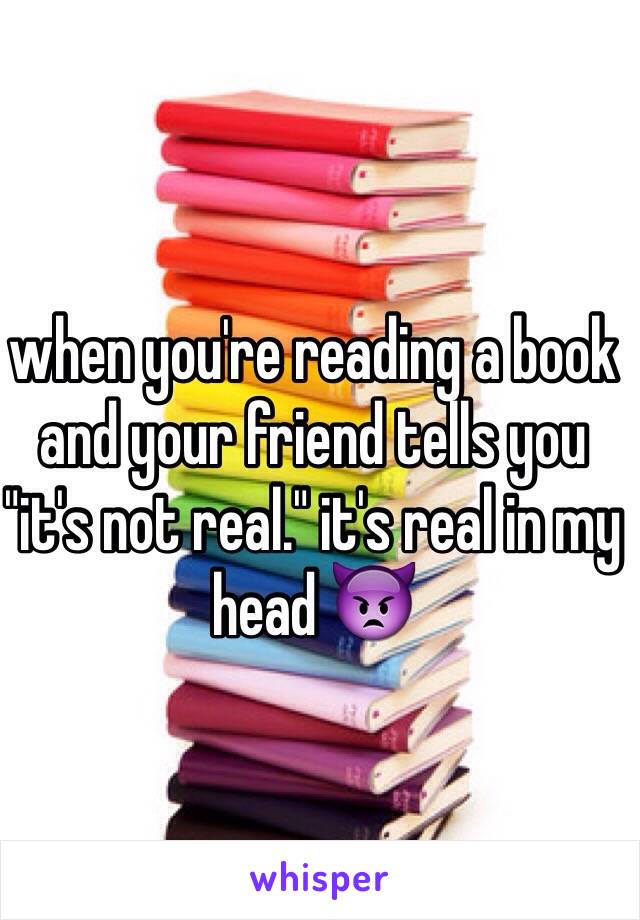 when you're reading a book and your friend tells you "it's not real." it's real in my head 👿